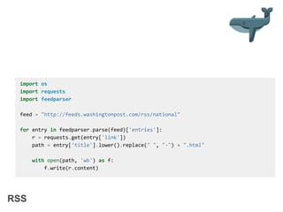 RSS
import os
import requests
import feedparser
feed = "http://feeds.washingtonpost.com/rss/national"
for entry in feedparser.parse(feed)['entries']:
r = requests.get(entry['link'])
path = entry['title'].lower().replace(" ", "-") + ".html"
with open(path, 'wb') as f:
f.write(r.content)
 