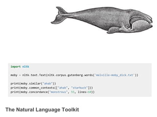 The Natural Language Toolkit
import nltk
moby = nltk.text.Text(nltk.corpus.gutenberg.words('melville-moby_dick.txt'))
print(moby.similar("ahab"))
print(moby.common_contexts(["ahab", "starbuck"]))
print(moby.concordance("monstrous", 55, lines=10))
 