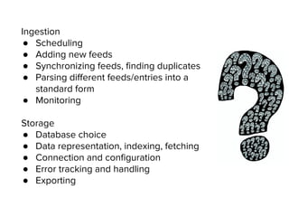 Ingestion
● Scheduling
● Adding new feeds
● Synchronizing feeds, finding duplicates
● Parsing different feeds/entries into a
standard form
● Monitoring
Storage
● Database choice
● Data representation, indexing, fetching
● Connection and configuration
● Error tracking and handling
● Exporting
 