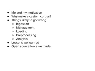 ● Me and my motivation
● Why make a custom corpus?
● Things likely to go wrong
○ Ingestion
○ Management
○ Loading
○ Preprocessing
○ Analysis
● Lessons we learned
● Open source tools we made
 