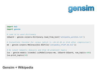 Gensim + Wikipedia
import bz2
import gensim
# Load id to word dictionary
id2word = gensim.corpora.Dictionary.load_from_text('wikipedia_wordids.txt')
# Instantiate iterator for corpus (which is ~24.14 GB on disk after compression!)
mm = gensim.corpora.MmCorpus(bz2.BZ2File('wikipedia_tfidf.mm.bz2'))
# Do latent Semantic Analysis and find 10 prominent topics
lsa = gensim.models.lsimodel.LsiModel(corpus=mm, id2word=id2word, num_topics=400)
lsa.print_topics(10)
 