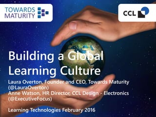 Building a Global
Learning Culture
Laura Overton, Founder and CEO, Towards Maturity
(@LauraOverton)
Anne Watson, HR Director, CCL Design - Electronics
(@ExecutiveFocus)
Learning Technologies February 2016
 