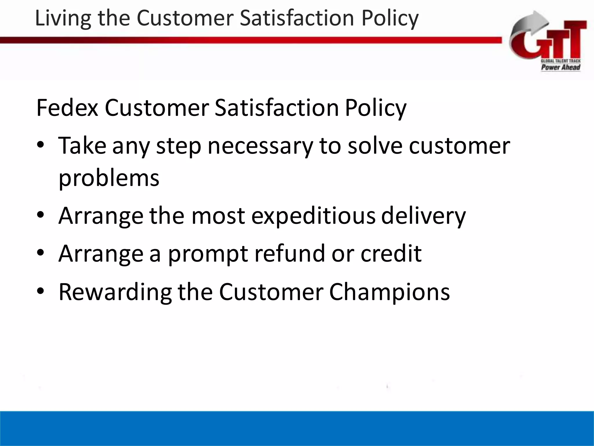 Living the Customer Satisfaction Policy


Fedex Customer Satisfaction Policy
• Take any step necessary to solve customer
  problems
• Arrange the most expeditious delivery
• Arrange a prompt refund or credit
• Rewarding the Customer Champions
 