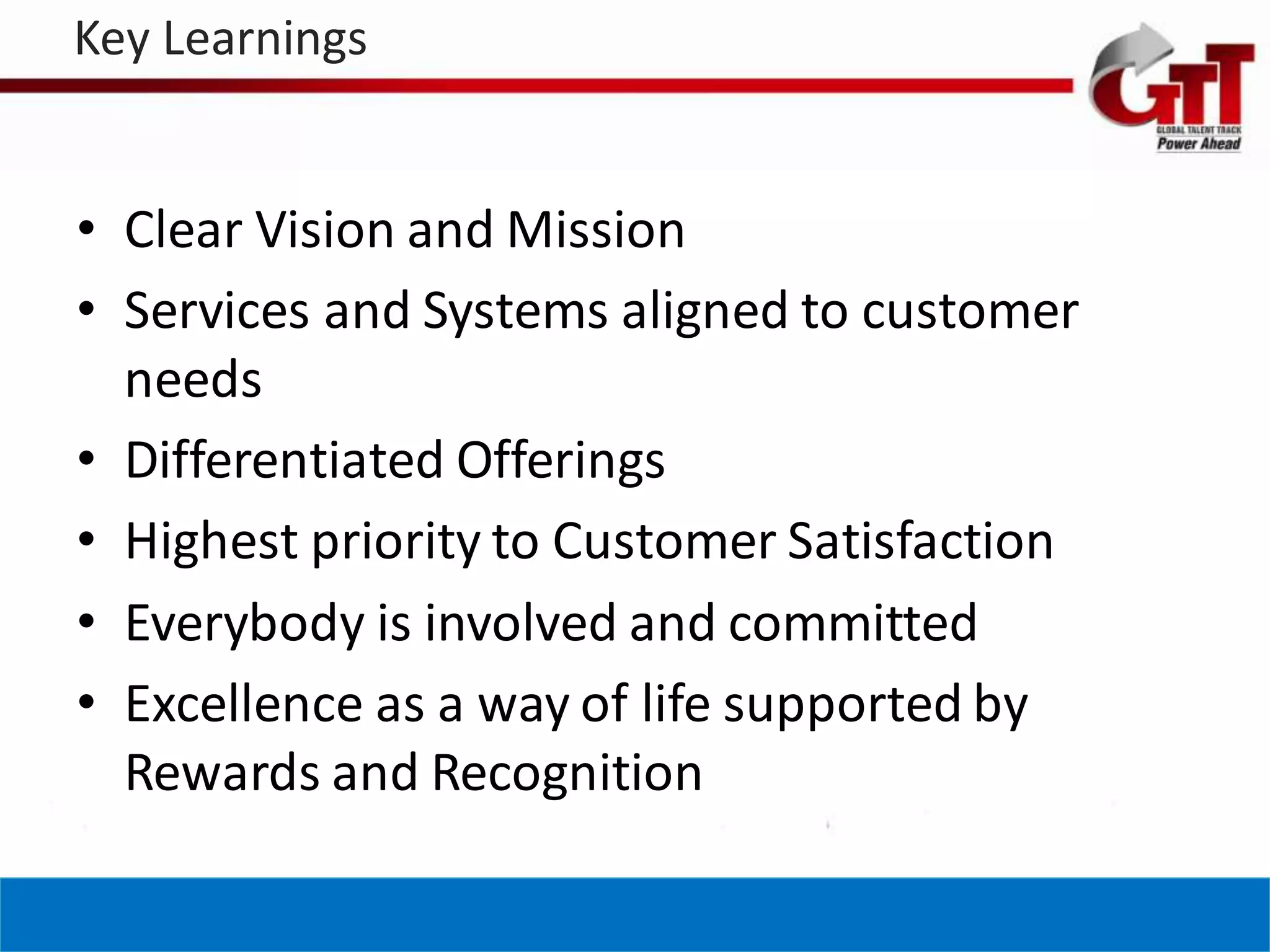 Key Learnings


• Clear Vision and Mission
• Services and Systems aligned to customer
  needs
• Differentiated Offerings
• Highest priority to Customer Satisfaction
• Everybody is involved and committed
• Excellence as a way of life supported by
  Rewards and Recognition
 