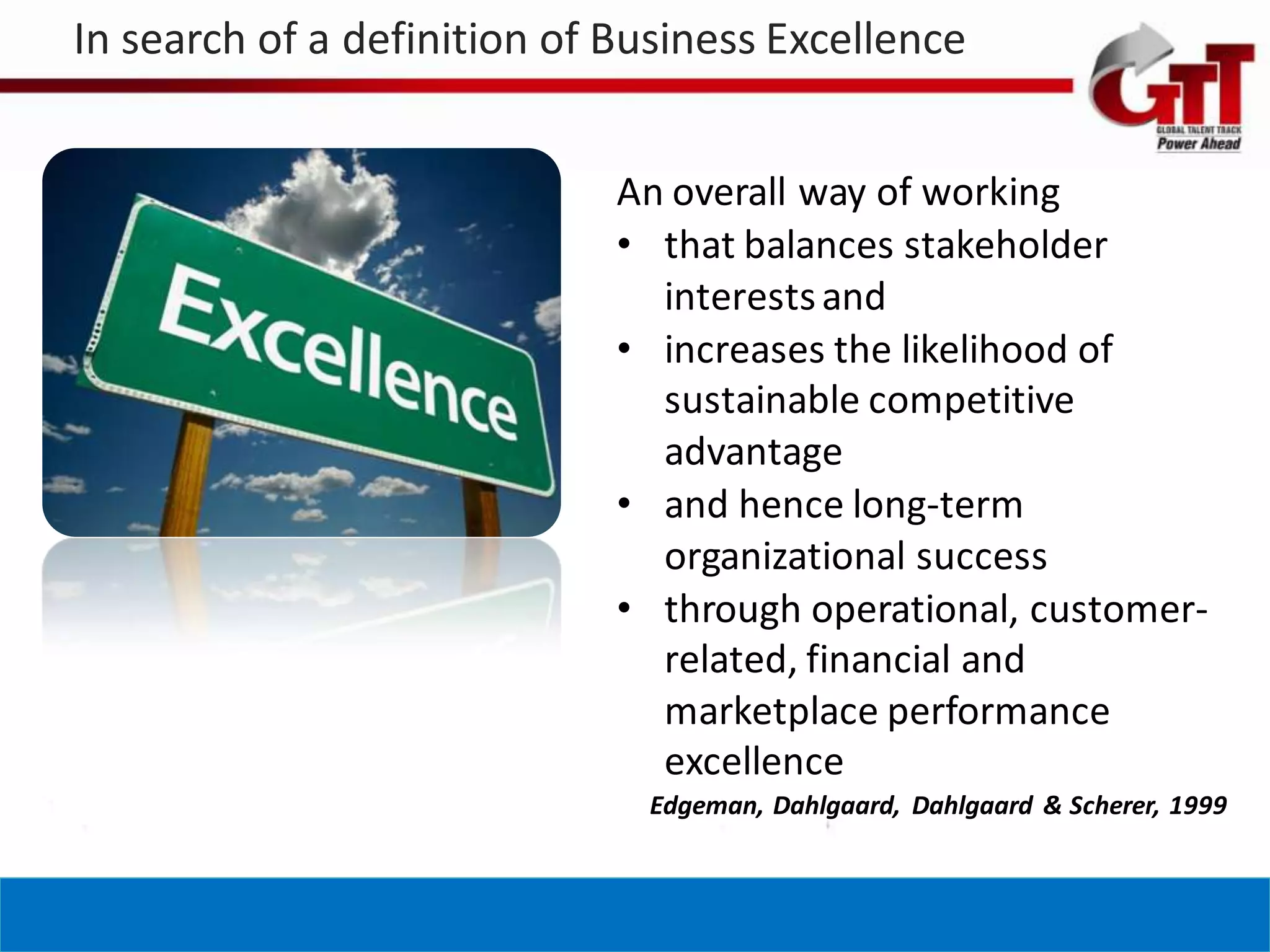In search of a definition of Business Excellence


                             An overall way of working
                             • that balances stakeholder
                               interests and
                             • increases the likelihood of
                               sustainable competitive
                               advantage
                             • and hence long-term
                               organizational success
                             • through operational, customer-
                               related, financial and
                               marketplace performance
                               excellence
                              Edgeman, Dahlgaard, Dahlgaard & Scherer, 1999
 