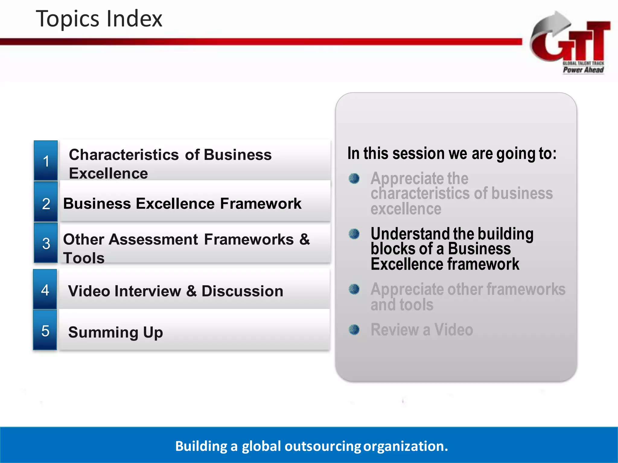 Topics Index




1   Characteristics of Business              In this session we are going to:
    Excellence                                   Appreciate the
                                                 characteristics of business
2 Business Excellence Framework                  excellence
                                                 Understand the building
3 Other Assessment Frameworks &                  blocks of a Business
  Tools                                          Excellence framework
4   Video Interview & Discussion                 Appreciate other frameworks
                                                 and tools
5   Summing Up                                   Review a Video




                  Building a global outsourcing organization.
 