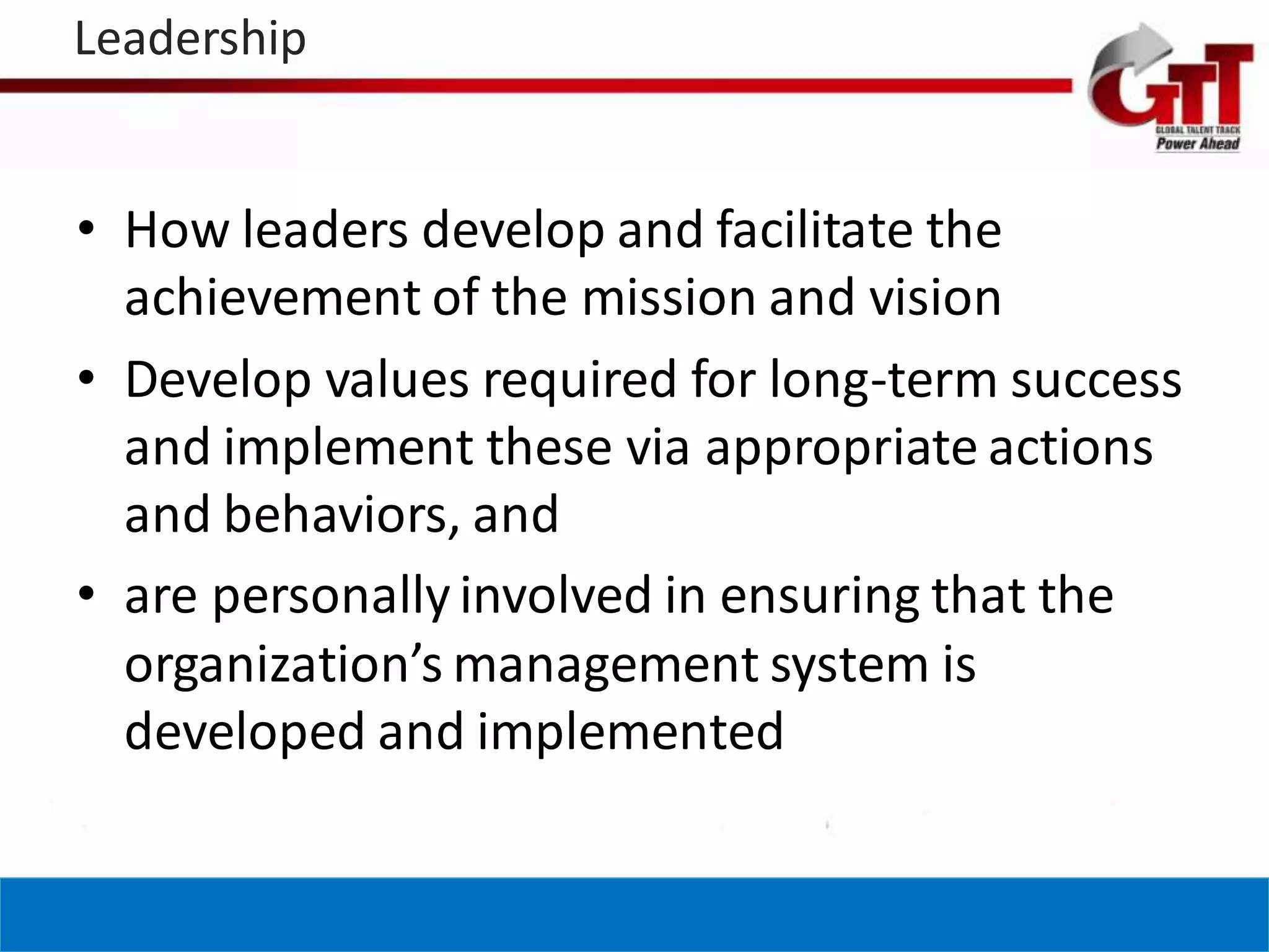 Leadership


• How leaders develop and facilitate the
  achievement of the mission and vision
• Develop values required for long-term success
  and implement these via appropriate actions
  and behaviors, and
• are personally involved in ensuring that the
  organization’s management system is
  developed and implemented
 