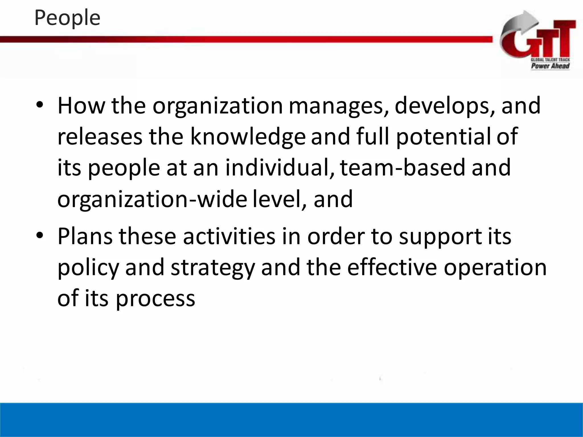 People


• How the organization manages, develops, and
  releases the knowledge and full potential of
  its people at an individual, team-based and
  organization-wide level, and
• Plans these activities in order to support its
  policy and strategy and the effective operation
  of its process
 