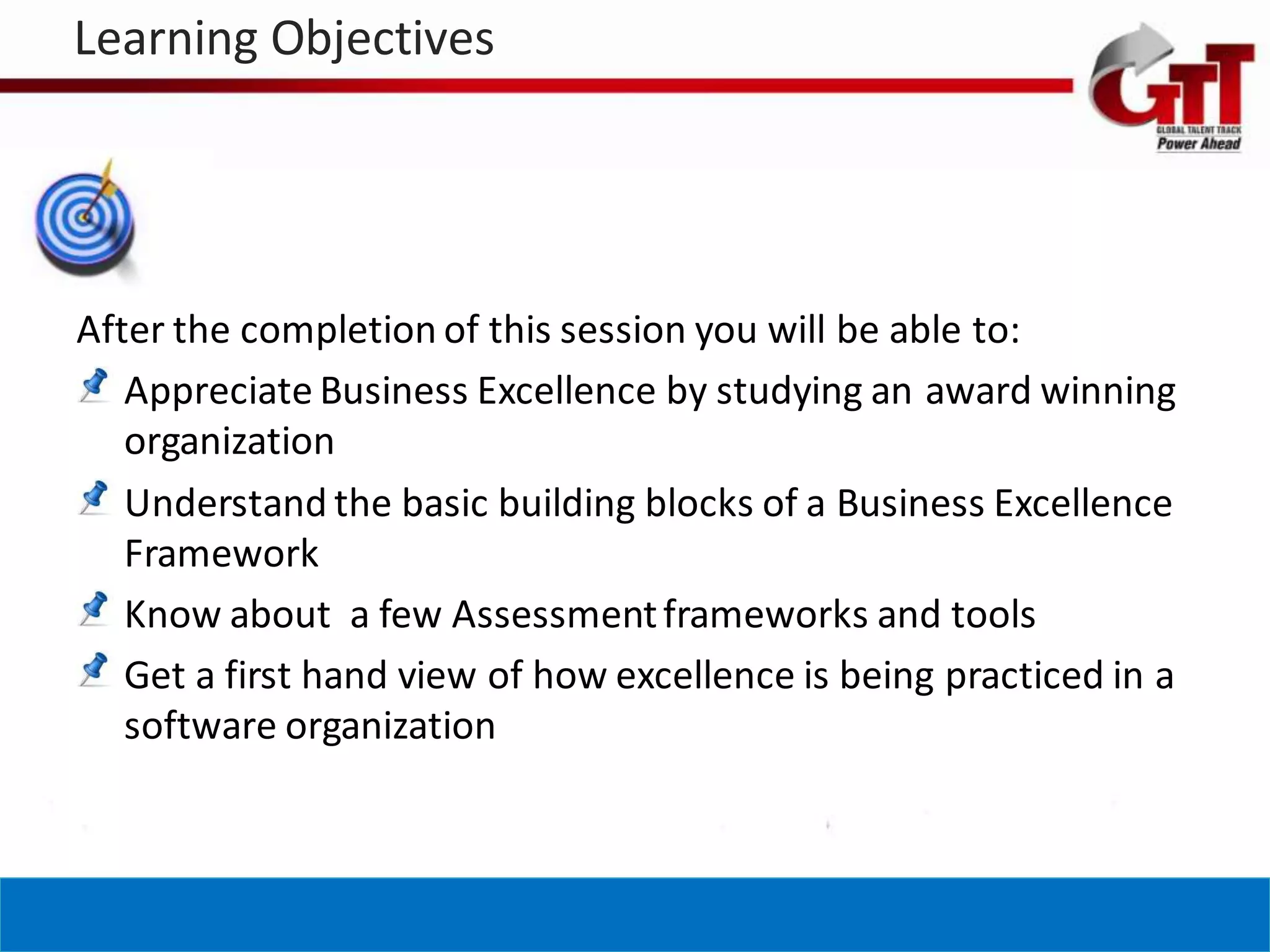 Learning Objectives




After the completion of this session you will be able to:
   Appreciate Business Excellence by studying an award winning
   organization
   Understand the basic building blocks of a Business Excellence
   Framework
   Know about a few Assessment frameworks and tools
   Get a first hand view of how excellence is being practiced in a
   software organization
 