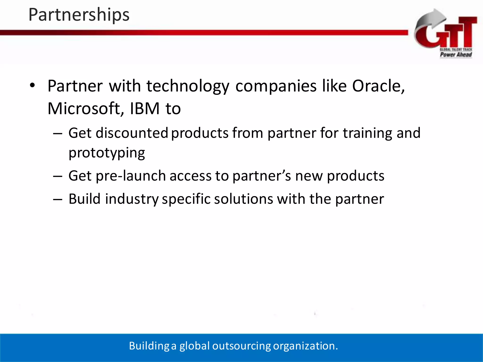 Partnerships


  • Partner with technology companies like Oracle,
    Microsoft, IBM to
      – Get discounted products from partner for training and
        prototyping
      – Get pre-launch access to partner’s new products
      – Build industry specific solutions with the partner




4/19/2012        Building a global outsourcing organization.    22
 