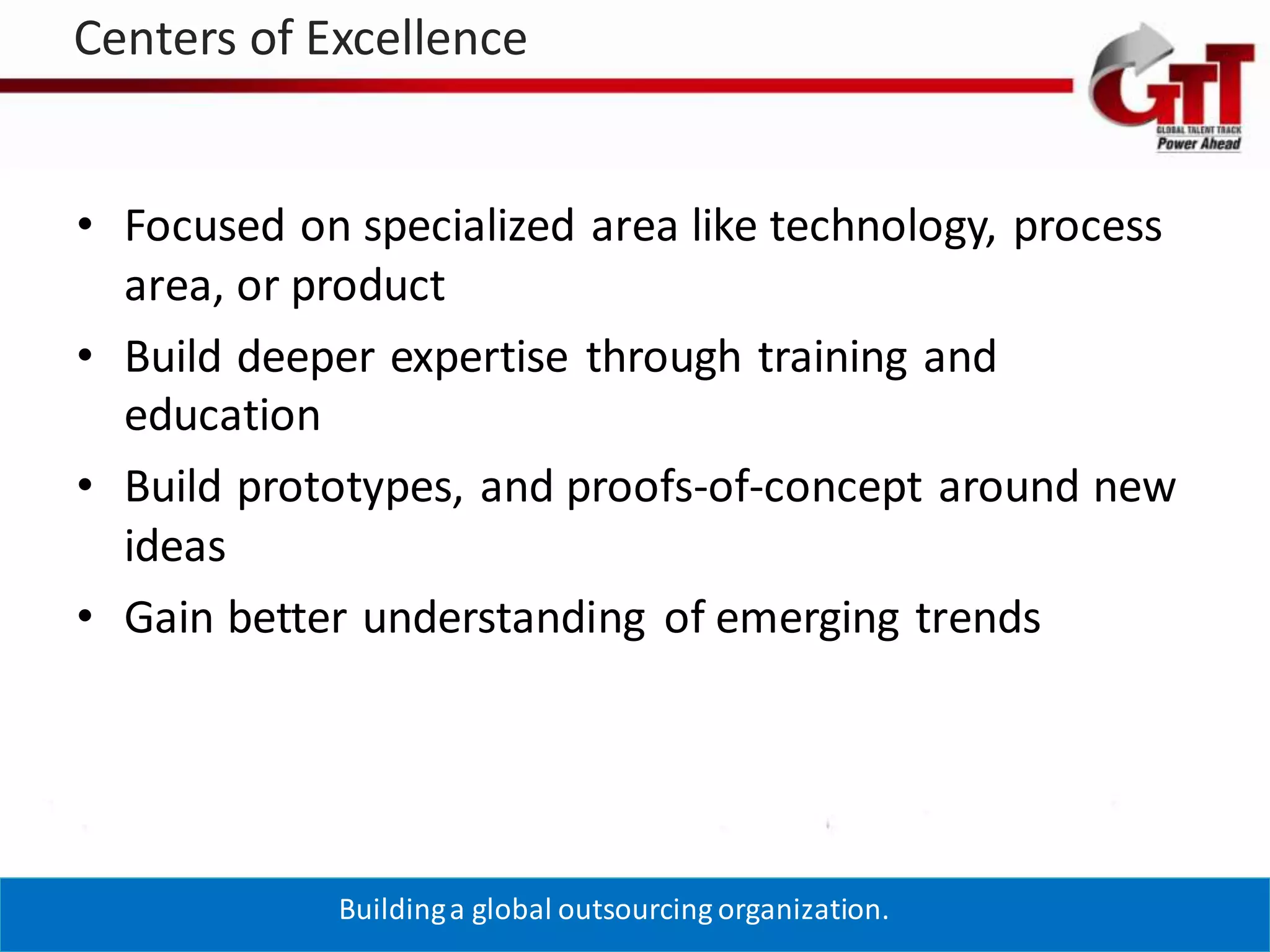 Centers of Excellence


• Focused on specialized area like technology, process
  area, or product
• Build deeper expertise through training and
  education
• Build prototypes, and proofs-of-concept around new
  ideas
• Gain better understanding of emerging trends




            Building a global outsourcing organization.
 