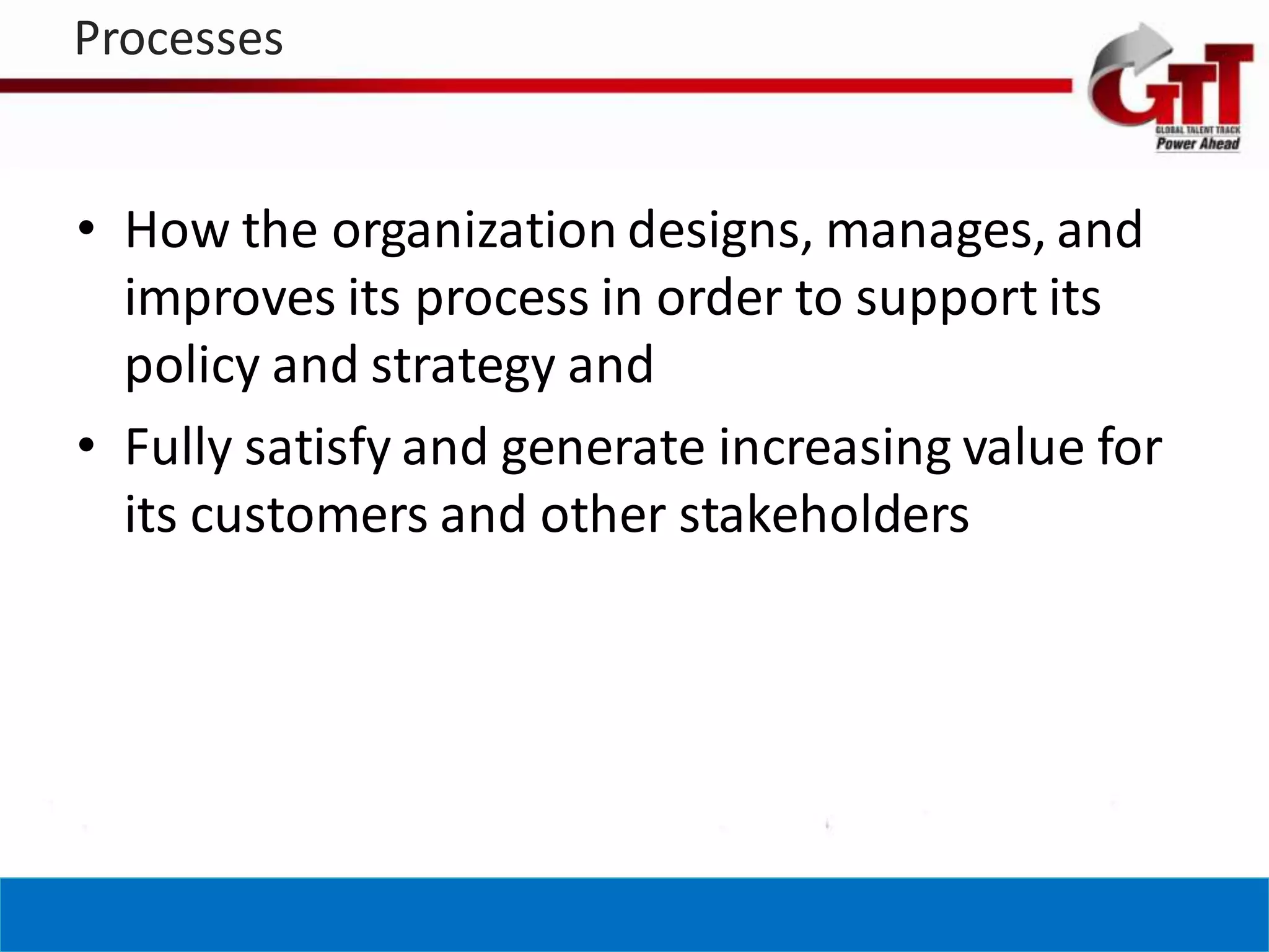 Processes


• How the organization designs, manages, and
  improves its process in order to support its
  policy and strategy and
• Fully satisfy and generate increasing value for
  its customers and other stakeholders
 