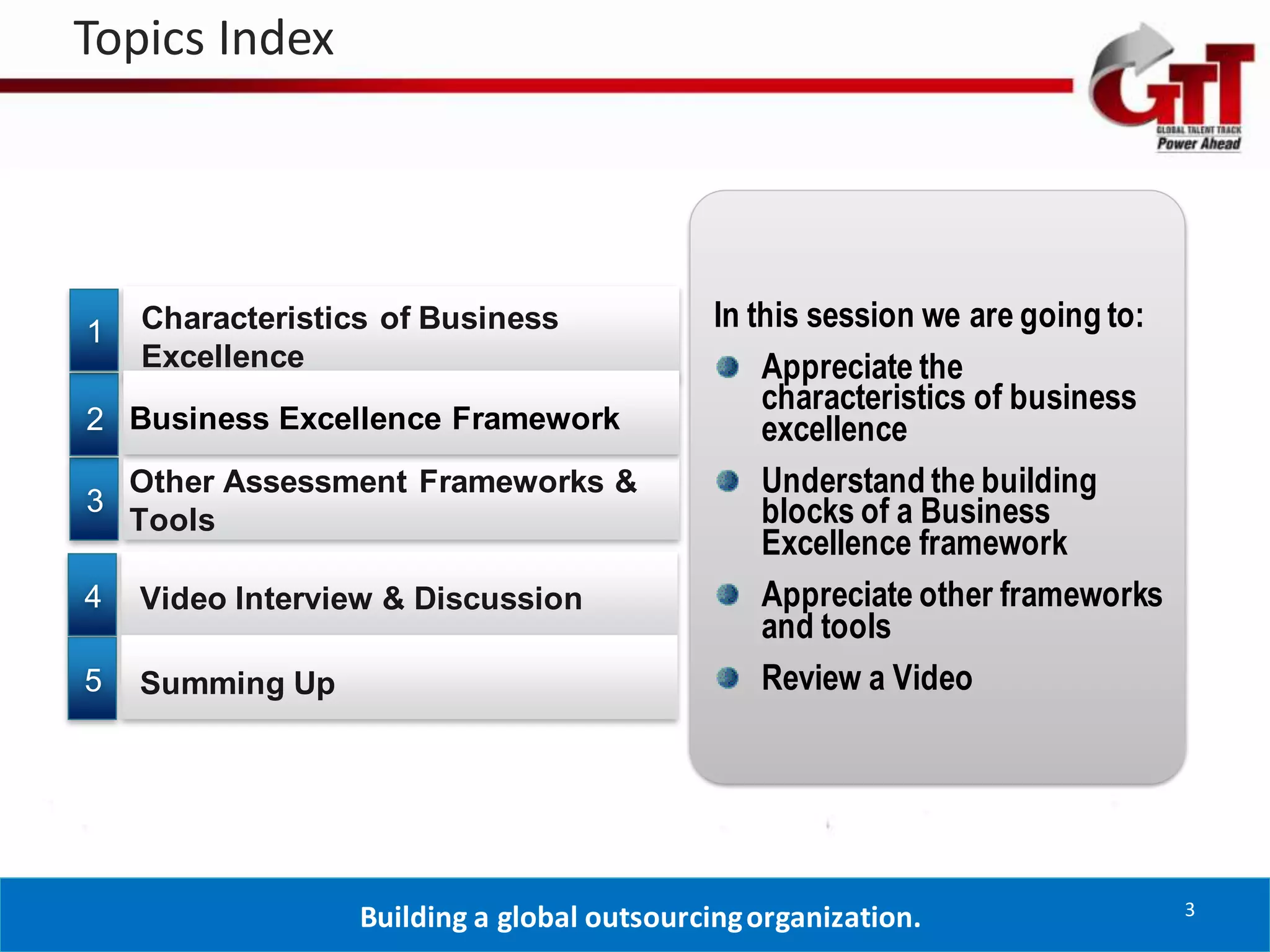 Topics Index




1   Characteristics of Business              In this session we are going to:
    Excellence                                   Appreciate the
                                                 characteristics of business
2 Business Excellence Framework                  excellence
    Other Assessment Frameworks &                Understand the building
3                                                blocks of a Business
    Tools
                                                 Excellence framework
4   Video Interview & Discussion                 Appreciate other frameworks
                                                 and tools
5   Summing Up                                   Review a Video




                                                                                3
                  Building a global outsourcing organization.
 