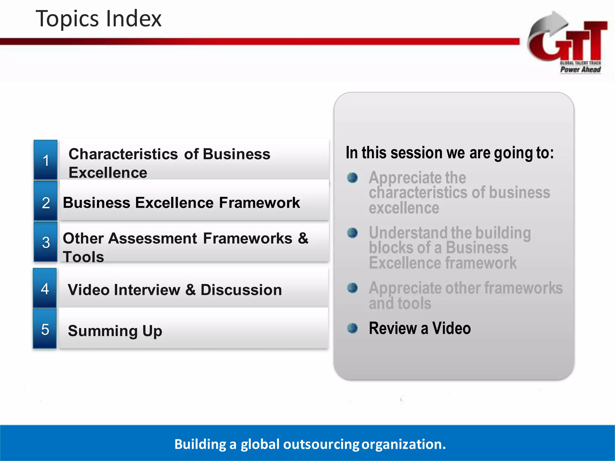 Topics Index




1   Characteristics of Business              In this session we are going to:
    Excellence                                   Appreciate the
                                                 characteristics of business
2 Business Excellence Framework                  excellence
                                                 Understand the building
3 Other Assessment Frameworks &                  blocks of a Business
  Tools                                          Excellence framework
4   Video Interview & Discussion                 Appreciate other frameworks
                                                 and tools
5   Summing Up                                   Review a Video




                  Building a global outsourcing organization.
 