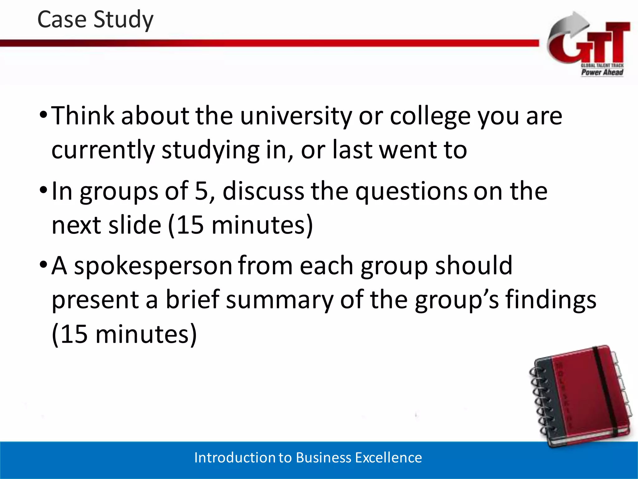 Case Study


•Think about the university or college you are
 currently studying in, or last went to
•In groups of 5, discuss the questions on the
 next slide (15 minutes)
•A spokesperson from each group should
 present a brief summary of the group’s findings
 (15 minutes)



             Introduction to Business Excellence
 