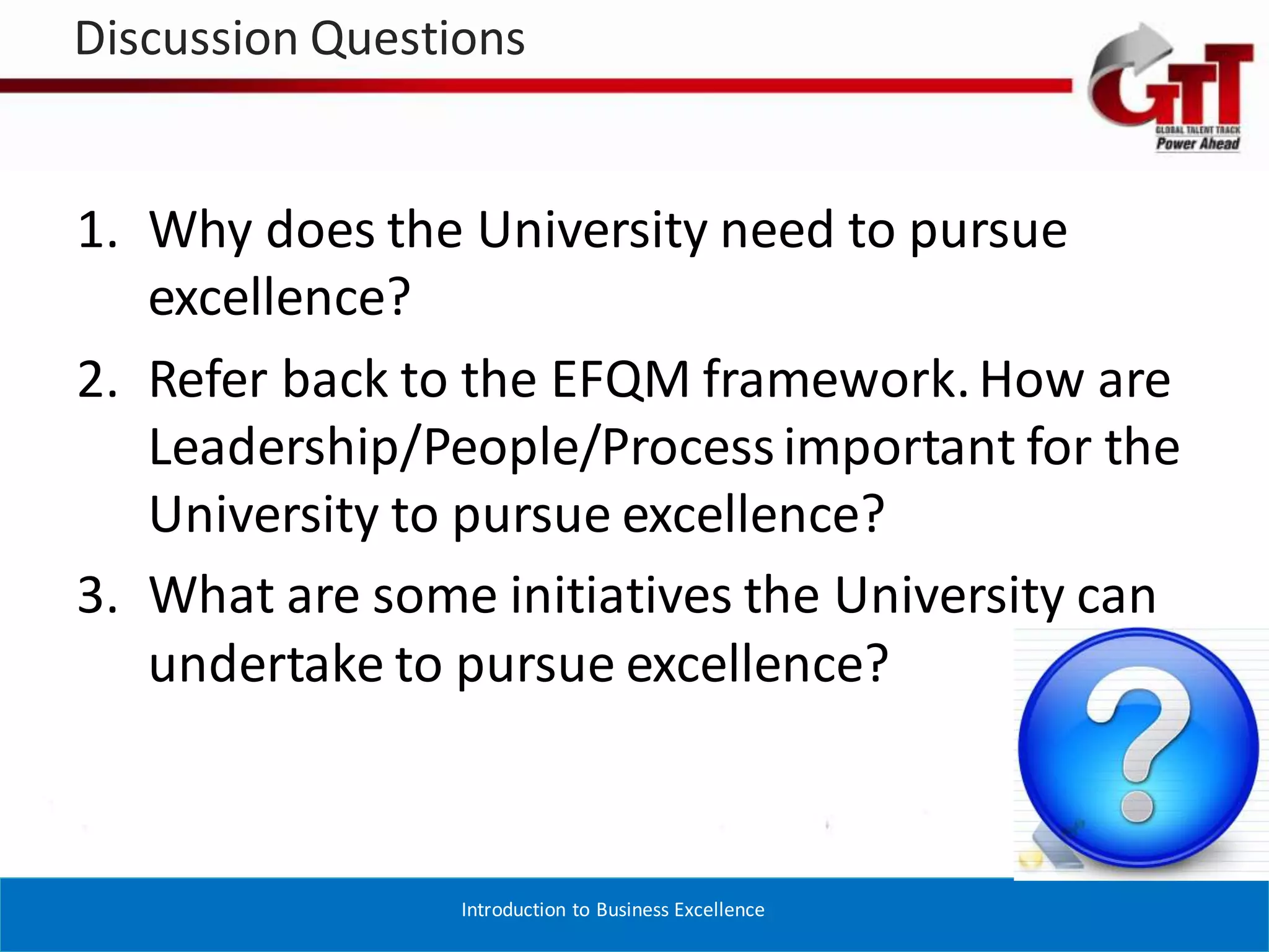 Discussion Questions


1. Why does the University need to pursue
   excellence?
2. Refer back to the EFQM framework. How are
   Leadership/People/Process important for the
   University to pursue excellence?
3. What are some initiatives the University can
   undertake to pursue excellence?



                 Introduction to Business Excellence
 