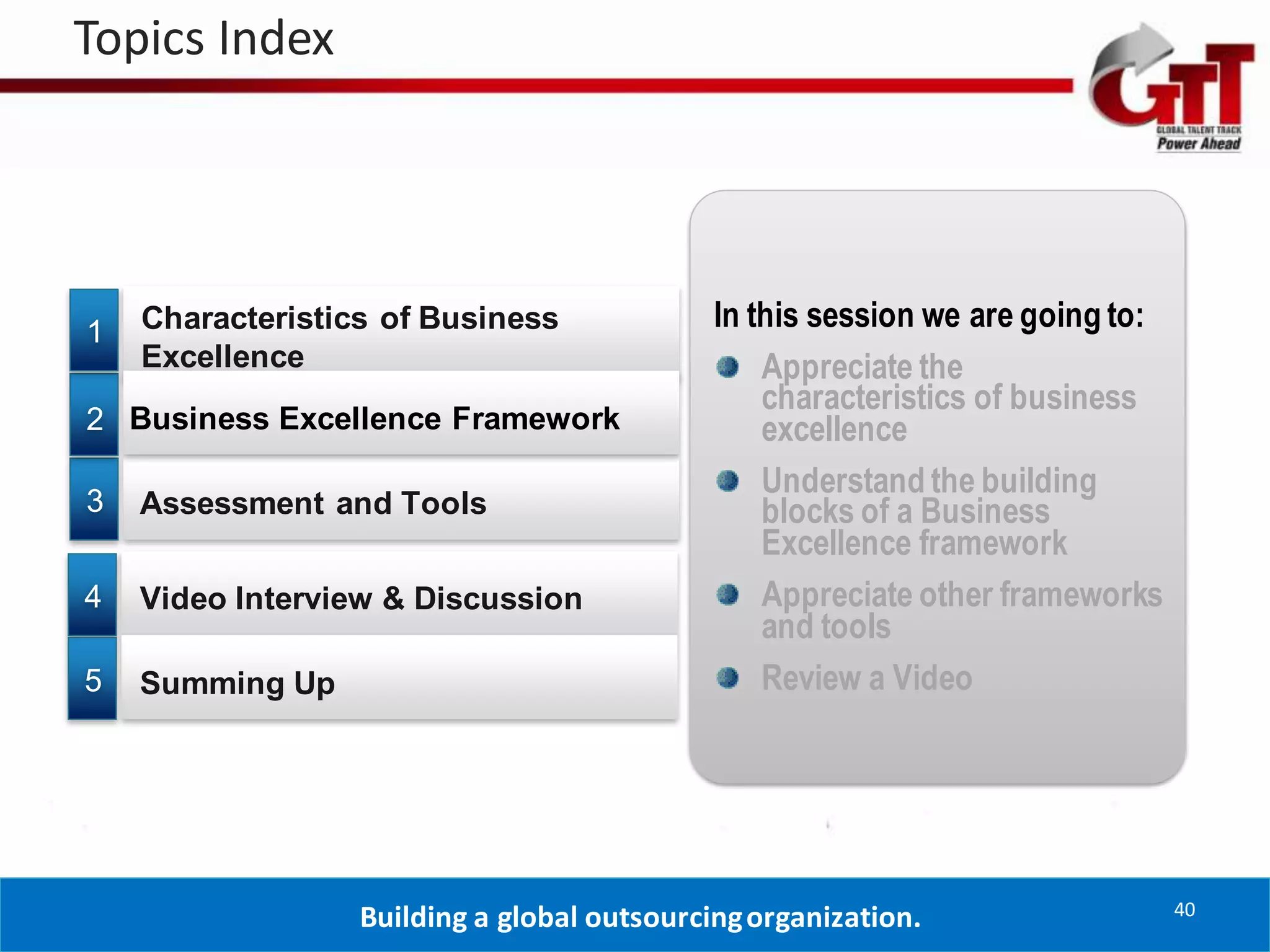 Topics Index




1   Characteristics of Business              In this session we are going to:
    Excellence                                   Appreciate the
                                                 characteristics of business
2 Business Excellence Framework                  excellence
                                                 Understand the building
3   Assessment and Tools                         blocks of a Business
                                                 Excellence framework
4   Video Interview & Discussion                 Appreciate other frameworks
                                                 and tools
5   Summing Up                                   Review a Video




                                                                                40
                  Building a global outsourcing organization.
 