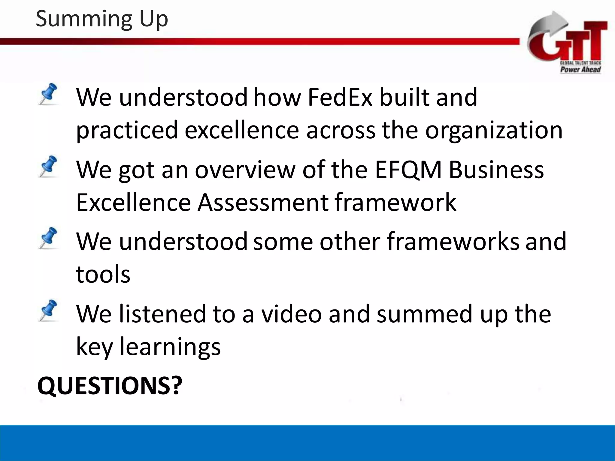 Summing Up


  We understood how FedEx built and
  practiced excellence across the organization
  We got an overview of the EFQM Business
  Excellence Assessment framework
  We understood some other frameworks and
  tools
  We listened to a video and summed up the
  key learnings
QUESTIONS?
 