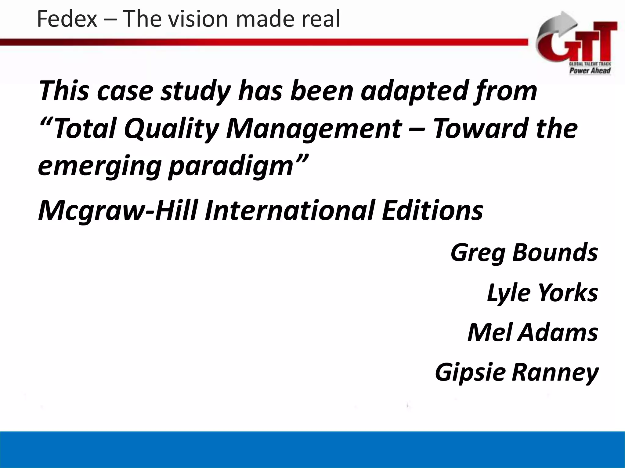 Fedex – The vision made real

This case study has been adapted from
“Total Quality Management – Toward the
emerging paradigm”
Mcgraw-Hill International Editions
                                Greg Bounds
                                   Lyle Yorks
                                  Mel Adams
                               Gipsie Ranney
 