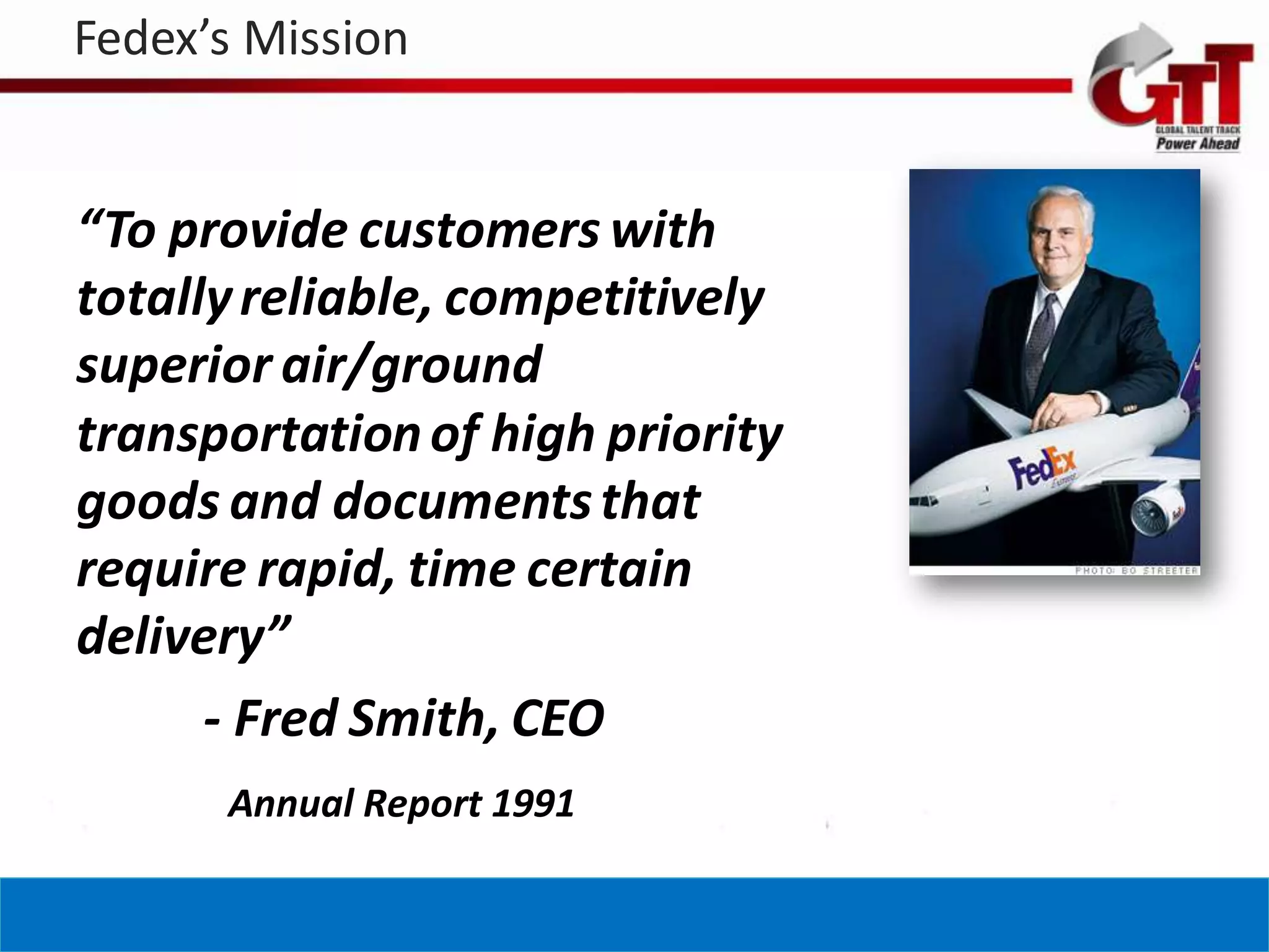 Fedex’s Mission


“To provide customers with
totally reliable, competitively
superior air/ground
transportation of high priority
goods and documents that
require rapid, time certain
delivery”
      - Fred Smith, CEO
      Annual Report 1991
 