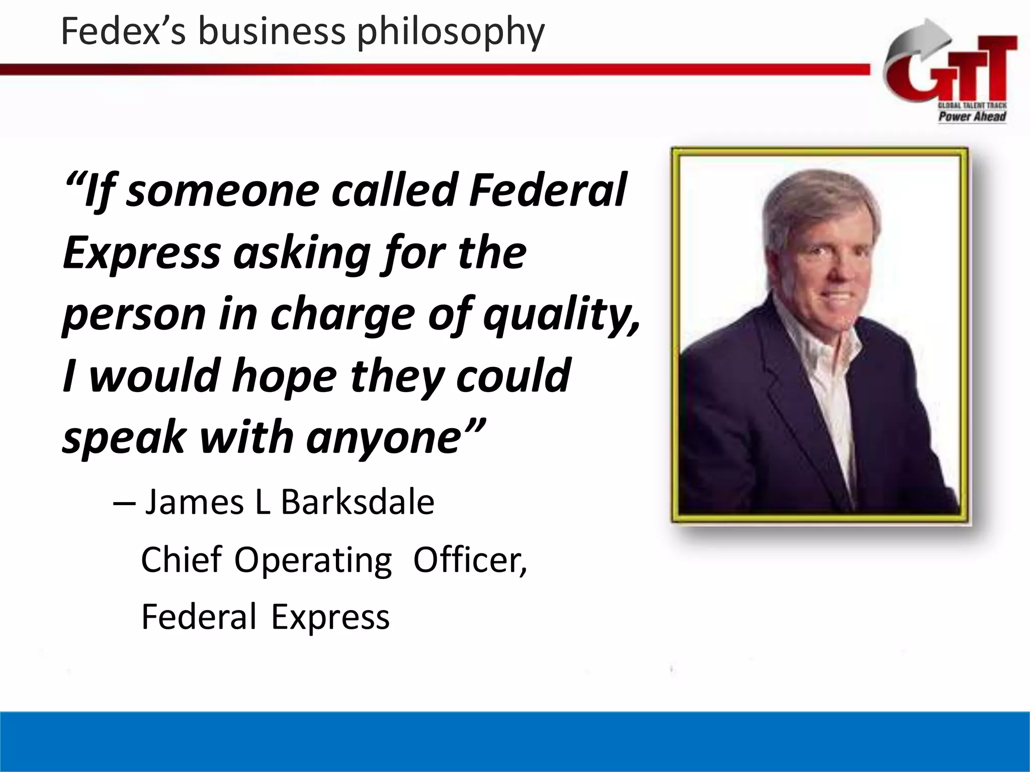 Fedex’s business philosophy


“If someone called Federal
Express asking for the
person in charge of quality,
I would hope they could
speak with anyone”
  – James L Barksdale
   Chief Operating Officer,
   Federal Express
 