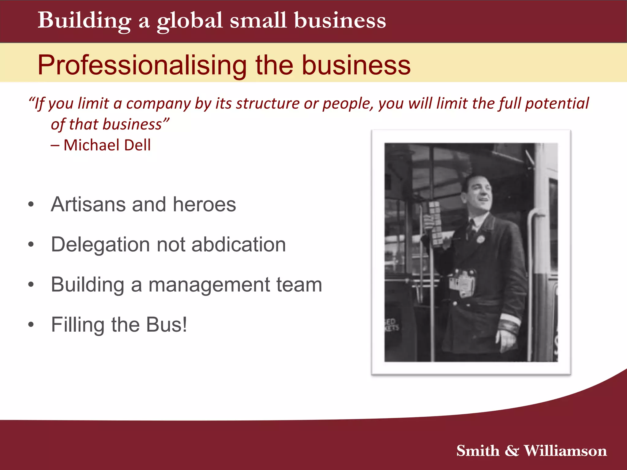 Building a global small business
Professionalising the business
“If you limit a company by its structure or people, you will limit the full potential
of that business”
– Michael Dell
• Artisans and heroes
• Delegation not abdication
• Building a management team
• Filling the Bus!
 