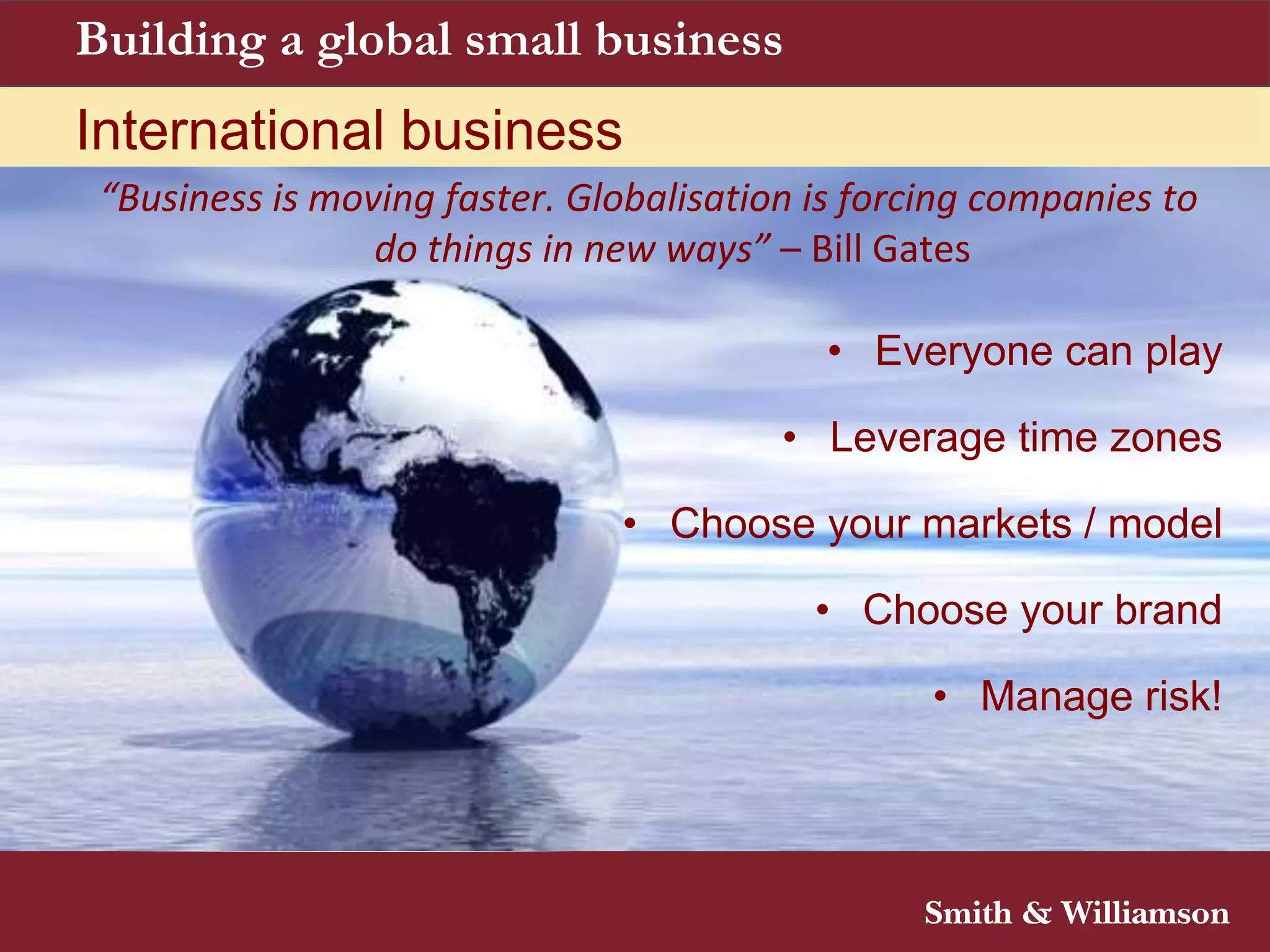 Building a global small business
International business
“Business is moving faster. Globalisation is forcing companies to
do things in new ways” – Bill Gates
• Everyone can play
• Leverage time zones
• Choose your markets / model
• Choose your brand
• Manage risk!
 
