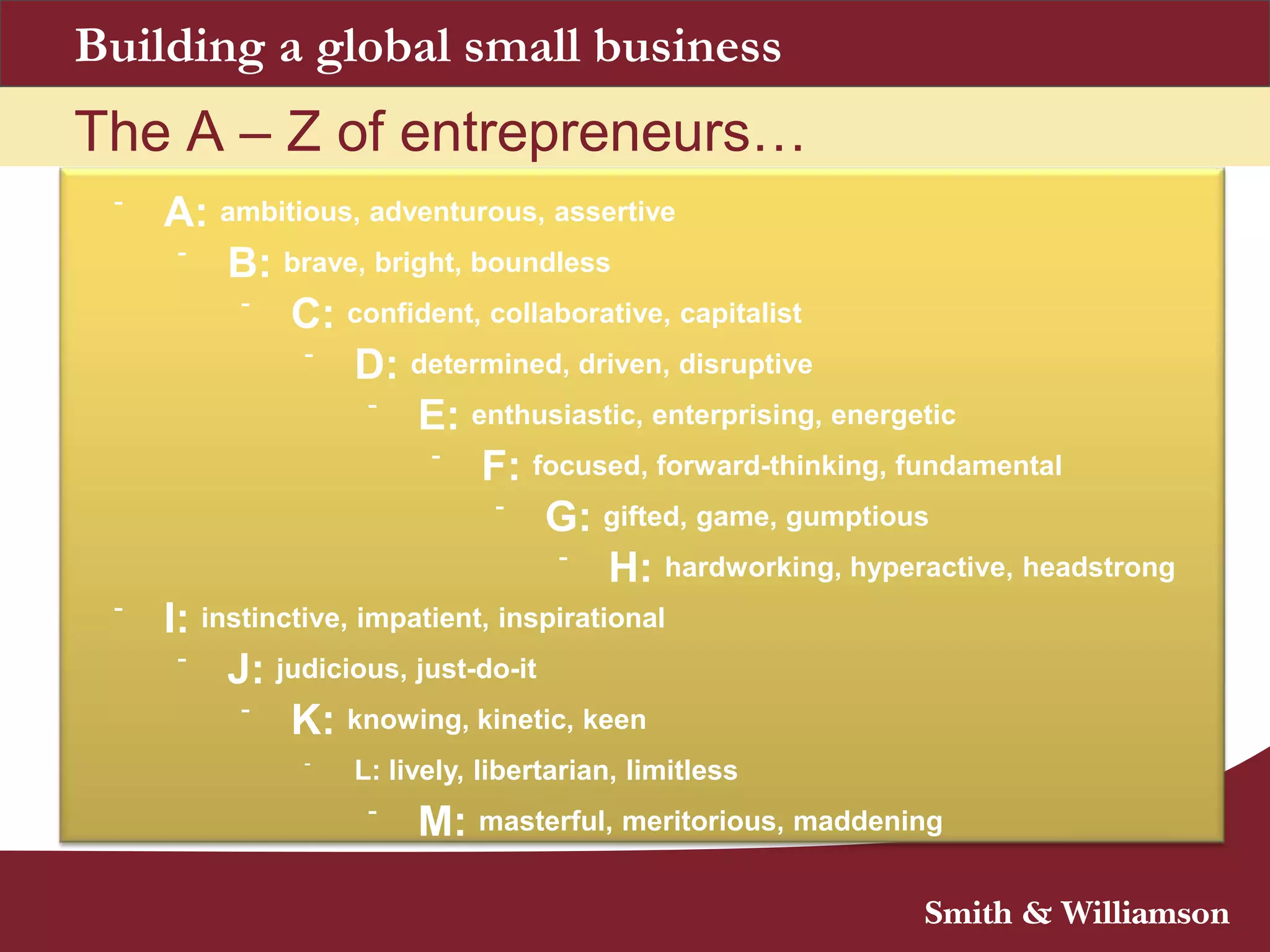 The A – Z of entrepreneurs…
-
A: ambitious, adventurous, assertive
-
B: brave, bright, boundless
-
C: confident, collaborative, capitalist
-
D: determined, driven, disruptive
-
E: enthusiastic, enterprising, energetic
-
F: focused, forward-thinking, fundamental
-
G: gifted, game, gumptious
-
H: hardworking, hyperactive, headstrong
-
I: instinctive, impatient, inspirational
-
J: judicious, just-do-it
-
K: knowing, kinetic, keen
-
L: lively, libertarian, limitless
-
M: masterful, meritorious, maddening
Building a global small business
 