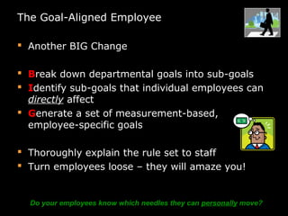 The Goal-Aligned Employee
 Another BIG Change
 Break down departmental goals into sub-goals
 Identify sub-goals that individual employees can
directly affect
 Generate a set of measurement-based,
employee-specific goals
 Thoroughly explain the rule set to staff
 Turn employees loose – they will amaze you!
Do your employees know which needles they can personally move?
 