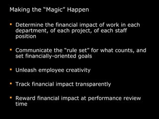 Making the “Magic” Happen
 Determine the financial impact of work in each
department, of each project, of each staff
position
 Communicate the “rule set” for what counts, and
set financially-oriented goals
 Unleash employee creativity
 Track financial impact transparently
 Reward financial impact at performance review
time
 