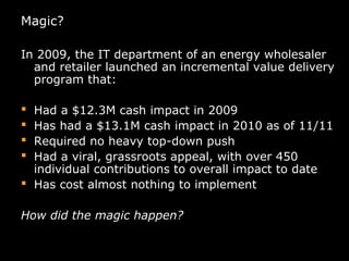 Magic?
In 2009, the IT department of an energy wholesaler
and retailer launched an incremental value delivery
program that:
 Had a $12.3M cash impact in 2009
 Has had a $13.1M cash impact in 2010 as of 11/11
 Required no heavy top-down push
 Had a viral, grassroots appeal, with over 450
individual contributions to overall impact to date
 Has cost almost nothing to implement
How did the magic happen?
 