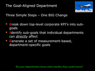The Goal-Aligned Department
Three Simple Steps – One BIG Change
 Break down top-level corporate KPI’s into sub-
goals
 Identify sub-goals that individual departments
can directly affect
 Generate a set of measurement-based,
department-specific goals
Do your departments know what needles they could move?
 