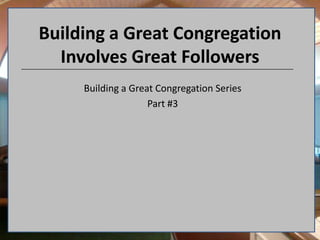 Building a Great Congregation Involves Great Followers Building a Great Congregation Series Part #3 