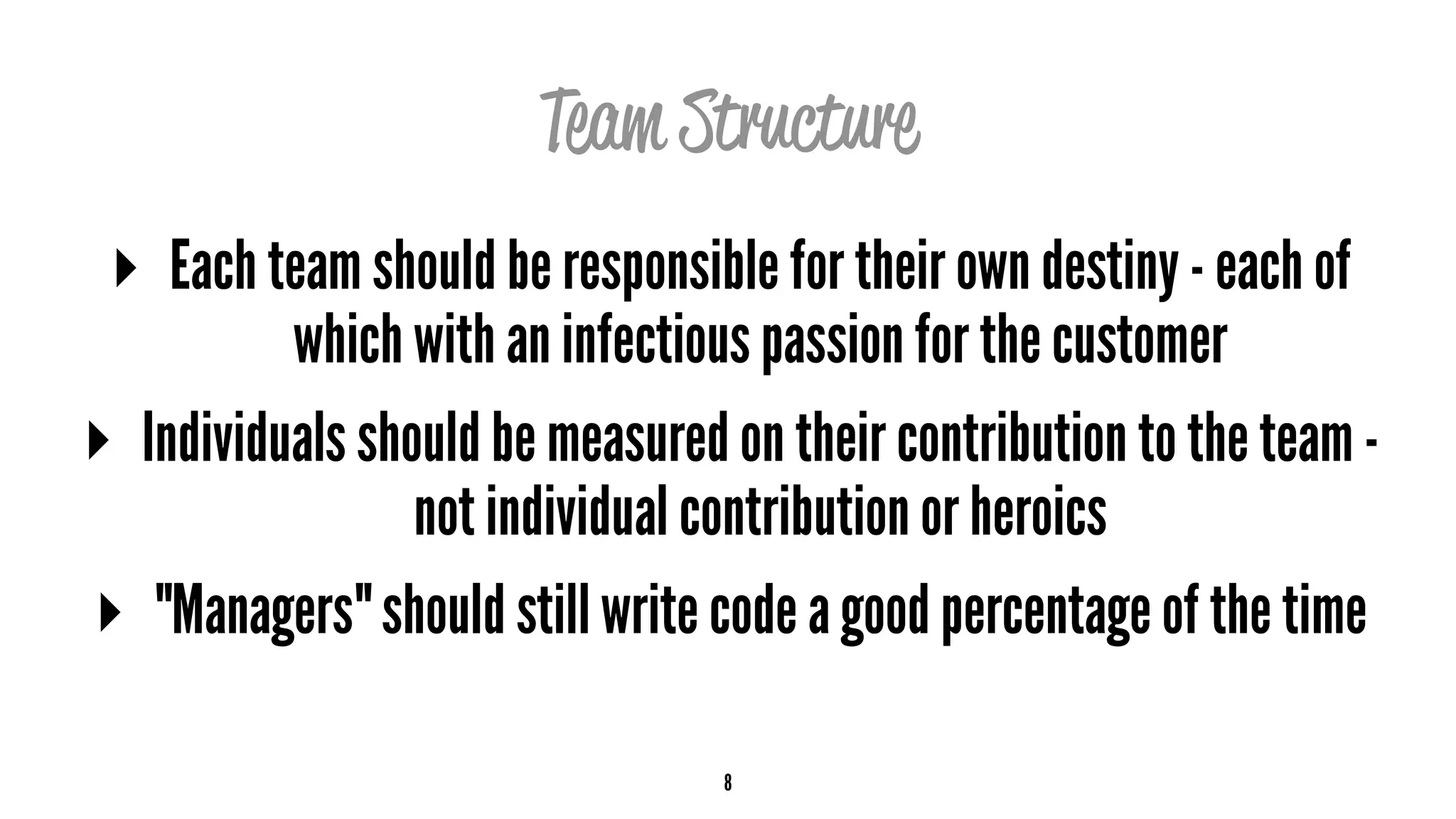 Team Structure
▸ Each team should be responsible for their own destiny - each of
which with an infectious passion for the customer
▸ Individuals should be measured on their contribution to the team -
not individual contribution or heroics
▸ "Managers" should still write code a good percentage of the time
8