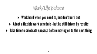 Work/Life Balance
▸ Work hard when you need to, but don’t burn out
▸ Adopt a flexible work schedule - but be still driven by results
▸ Take time to celebrate success before moving on to the next thing
4
 
