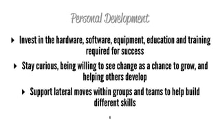Personal Development
▸ Invest in the hardware, software, equipment, education and training
required for success
▸ Stay curious, being willing to see change as a chance to grow, and
helping others develop
▸ Support lateral moves within groups and teams to help build
different skills
6
 