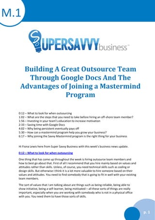 M.1

Building A Great Outsource Team
Through Google Docs And The
Advantages of Joining a Mastermind
Program
0:12 – What to look for when outsourcing
1:02 – What are the steps that you need to take before hiring an off-shore team member?
1:56 – Investing in your team’s education to increase motivation
2:33 – Saving time with Google Docs
4:02 – Why being persistent eventually pays off
5:30 – How can a mastermind program help you grow your business?
6:17 – Why joining the Savvy Mastermind program is the right thing for your business
Hi Fiona Lewis here from Super Savvy Business with this week’s business news update.
0:12 – What to look for when outsourcing
One thing that has come up throughout the week is hiring outsource team members and
how to best go about that. First of all I recommend that you hire mainly based on values and
attitudes rather than skills. Unless, of course, you need technical skills such as coding or
design skills. But otherwise I think it is a lot more valuable to hire someone based on their
values and attitudes. You need to find somebody that is going to fit in well with your existing
team members.
The sort of values that I am talking about are things such as being reliable, being able to
show initiative, being a self-learner, being motivated – all these sorts of things are really
important, especially when you are working with somebody who is not in a physical office
with you. You need them to have those sorts of skills.

p. 1

 