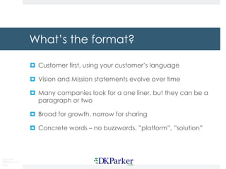 Copyright
DKParker, LLC
2020
What’s the format?
¤ Customer first, using your customer’s language
¤ Vision and Mission statements evolve over time
¤ Many companies look for a one liner, but they can be a
paragraph or two
¤ Broad for growth, narrow for sharing
¤ Concrete words – no buzzwords, ”platform”, ”solution”
 
