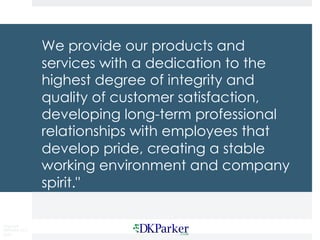 Copyright
DKParker, LLC
2020
We provide our products and
services with a dedication to the
highest degree of integrity and
quality of customer satisfaction,
developing long-term professional
relationships with employees that
develop pride, creating a stable
working environment and company
spirit."
 