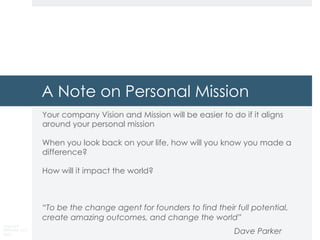 Copyright
DKParker, LLC
2020
A Note on Personal Mission
Your company Vision and Mission will be easier to do if it aligns
around your personal mission
When you look back on your life, how will you know you made a
difference?
How will it impact the world?
“To be the change agent for founders to find their full potential,
create amazing outcomes, and change the world”
Dave Parker
 