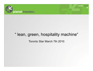 “ lean, green, hospitality machine“
       Toronto Star March 7th 2010
 