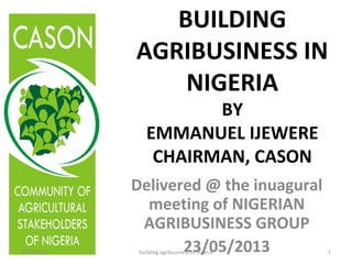 BUILDING
AGRIBUSINESS IN
NIGERIA
BY
EMMANUEL IJEWERE
CHAIRMAN, CASON
Delivered @ the inuagural
meeting of NIGERIAN
AGRIBUSINESS GROUP
23/05/20135/27/2013 1building agribusiness in nigeria
 