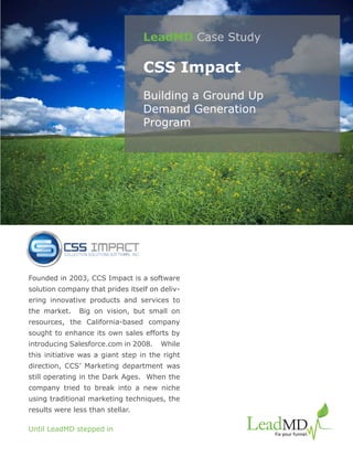 LeadMD Case Study

                                  CSS Impact
                                  Building a Ground Up
                                  Demand Generation
                                  Program




Founded in 2003, CCS Impact is a software
solution company that prides itself on deliv-
ering innovative products and services to
the market.    Big on vision, but small on
resources, the California-based company
sought to enhance its own sales efforts by
introducing Salesforce.com in 2008.    While
this initiative was a giant step in the right
direction, CCS’ Marketing department was
still operating in the Dark Ages. When the
company tried to break into a new niche
using traditional marketing techniques, the
results were less than stellar.

Until LeadMD stepped in
 