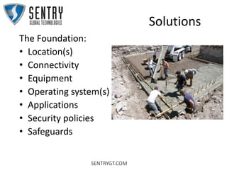 SENTRYGT.COM
Solutions
The Foundation:
• Location(s)
• Connectivity
• Equipment
• Operating system(s)
• Applications
• Security policies
• Safeguards
 