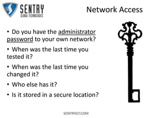 SENTRYGT.COM
Network Access
• Do you have the administrator
password to your own network?
• When was the last time you
tested it?
• When was the last time you
changed it?
• Who else has it?
• Is it stored in a secure location?
 