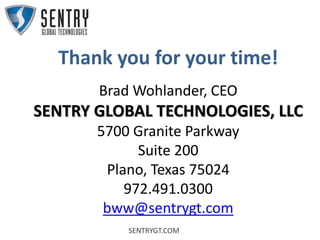SENTRYGT.COM
Thank you for your time!
Brad Wohlander, CEO
SENTRY GLOBAL TECHNOLOGIES, LLC
5700 Granite Parkway
Suite 200
Plano, Texas 75024
972.491.0300
bww@sentrygt.com
 