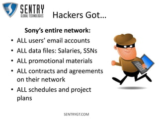 SENTRYGT.COM
Hackers Got…
Sony’s entire network:
• ALL users’ email accounts
• ALL data files: Salaries, SSNs
• ALL promotional materials
• ALL contracts and agreements
on their network
• ALL schedules and project
plans
 