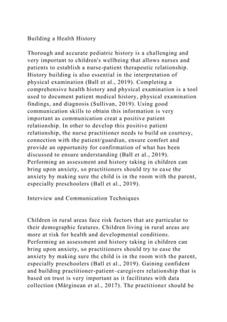Building a Health History
Thorough and accurate pediatric history is a challenging and
very important to children's wellbeing that allows nurses and
patients to establish a nurse-patient therapeutic relationship.
History building is also essential in the interpretation of
physical examination (Ball et al., 2019). Completing a
comprehensive health history and physical examination is a tool
used to document patient medical history, physical examination
findings, and diagnosis (Sullivan, 2019). Using good
communication skills to obtain this information is very
important as communication creat a positive patient
relationship. In other to develop this positive patient
relationship, the nurse practitioner needs to build on courtesy,
connection with the patient/guardian, ensure comfort and
provide an opportunity for confirmation of what has been
discussed to ensure understanding (Ball et al., 2019).
Performing an assessment and history taking in children can
bring upon anxiety, so practitioners should try to ease the
anxiety by making sure the child is in the room with the parent,
especially preschoolers (Ball et al., 2019).
Interview and Communication Techniques
Children in rural areas face risk factors that are particular to
their demographic features. Children living in rural areas are
more at risk for health and developmental conditions.
Performing an assessment and history taking in children can
bring upon anxiety, so practitioners should try to ease the
anxiety by making sure the child is in the room with the parent,
especially preschoolers (Ball et al., 2019). Gaining confident
and building practitioner-patient–caregivers relationship that is
based on trust is very important as it facilitates with data
collection (Mărginean et al., 2017). The practitioner should be
 