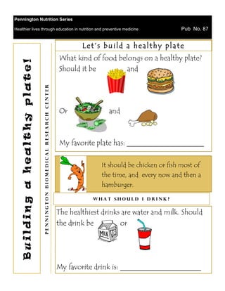 Pennington Nutrition Series

Healthier lives through education in nutrition and preventive medicine                                            Pub No. 87


                                                                                Let’s build a healthy plate
                                                                        What kind of food belongs on a healthy plate?
    Building a healthy plate!



                                                                        Should it be         and
                                Pennington Biomedical Research Center




                                                                        Or               and



                                                                        My favorite plate has: _____________________

                                                                                      It should be chicken or fish most of
                                                                                      the time, and every now and then a
                                                                                      hamburger.

                                                                                    What should I drink?


                                                                        The healthiest drinks are water and milk. Should
                                                                        the drink be         or




                                                                        My favorite drink is: ______________________
 