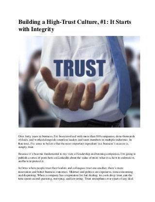 Building a High-Trust Culture, #1: It Starts
with Integrity

Over forty years in business, I've been involved with more than 100 companies, done thousands
of deals, and worked alongside countless leaders and team members in multiple industries. In
that time, I've come to believe that the most important ingredient in a business’s success is,
simply, trust.
Because it’s become fundamental to my view of leadership and running companies, I’m going to
publish a series of posts here on LinkedIn about the value of trust: what it is, how to cultivate it,
and how to protect it.
In firms where people trust their leaders and colleagues trust one another, there’s more
innovation and better business outcomes. Mistrust and politics are expensive, time-consuming
and dispiriting. When a company has a reputation for fair dealing, its costs drop: trust cuts the
time spent second-guessing, worrying, and lawyering. Trust strengthens every part of any deal:

 